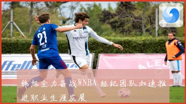 韩旭全力备战WNBA 经纪团队加速推进职业生涯发展