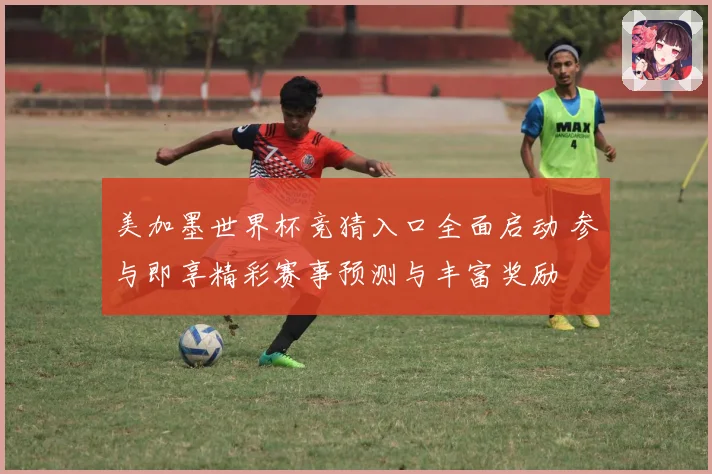 美加墨世界杯竞猜入口全面启动 参与即享精彩赛事预测与丰富奖励