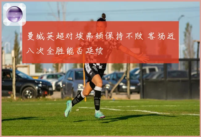 曼城英超对埃弗顿保持不败 客场近八次全胜能否延续