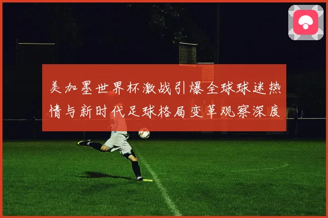 美加墨世界杯激战引爆全球球迷热情与新时代足球格局变革观察深度