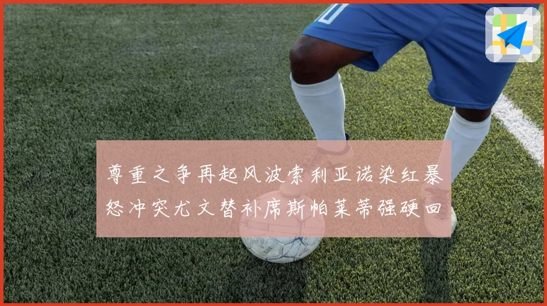 尊重之争再起风波索利亚诺染红暴怒冲突尤文替补席斯帕莱蒂强硬回应引热议