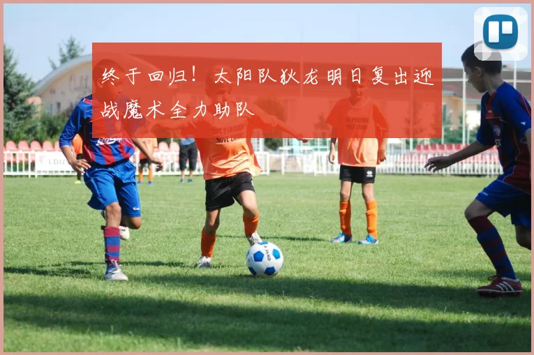 终于回归！太阳队狄龙明日复出迎战魔术全力助队
